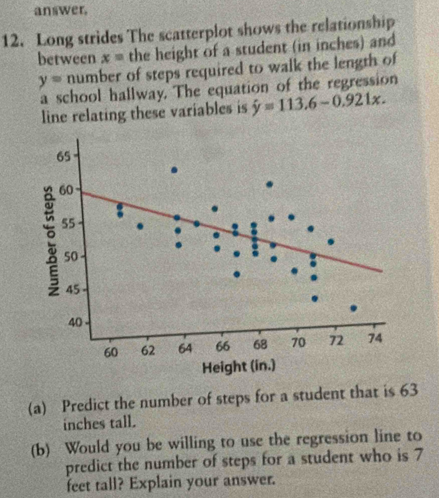 answer. 
12. Long strides The scatterplot shows the relationship 
between . x  1/3  the height of a student (in inches) and
y= number of steps required to walk the length of 
a school hallway. The equation of the regression 
line relating these variables is hat y=113.6-0.921x. 
(a) Predict the number of steps for a student that is 63
inches tall. 
(b) Would you be willing to use the regression line to 
predict the number of steps for a student who is 7
feet tall? Explain your answer.