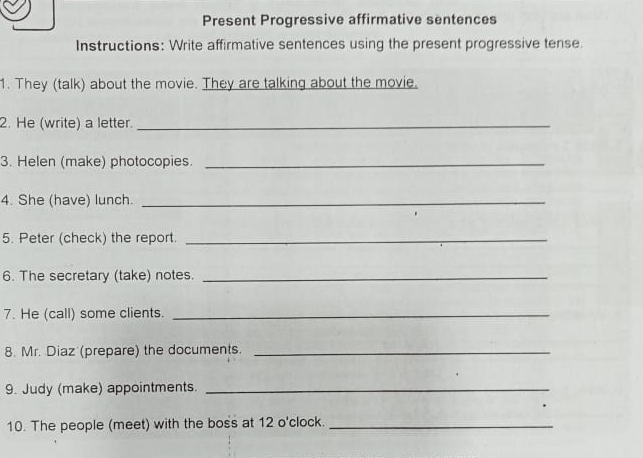 Present Progressive affirmative sentences 
Instructions: Write affirmative sentences using the present progressive tense 
1. They (talk) about the movie. They are talking about the movie. 
2. He (write) a letter._ 
3. Helen (make) photocopies._ 
4. She (have) lunch._ 
5. Peter (check) the report._ 
6. The secretary (take) notes._ 
7. He (call) some clients._ 
8. Mr. Diaz (prepare) the documents._ 
9. Judy (make) appointments._ 
10. The people (meet) with the boss at 12 o'clock._