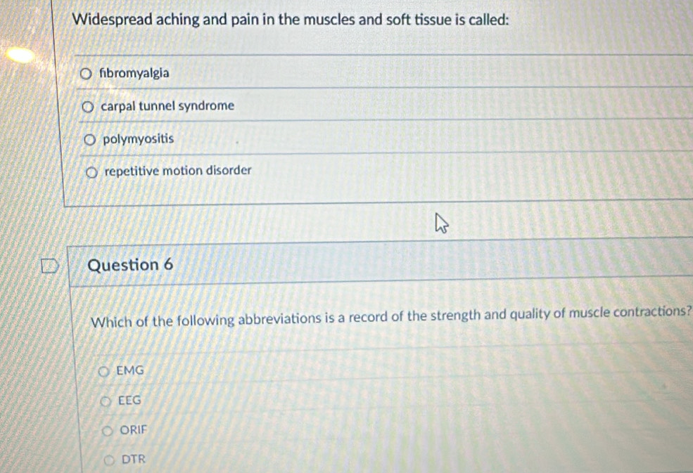 Widespread aching and pain in the muscles and soft tissue is called:
fibromyalgia
carpal tunnel syndrome
polymyositis
repetitive motion disorder
Question 6
Which of the following abbreviations is a record of the strength and quality of muscle contractions?
EMG
EEG
ORIF
DTR