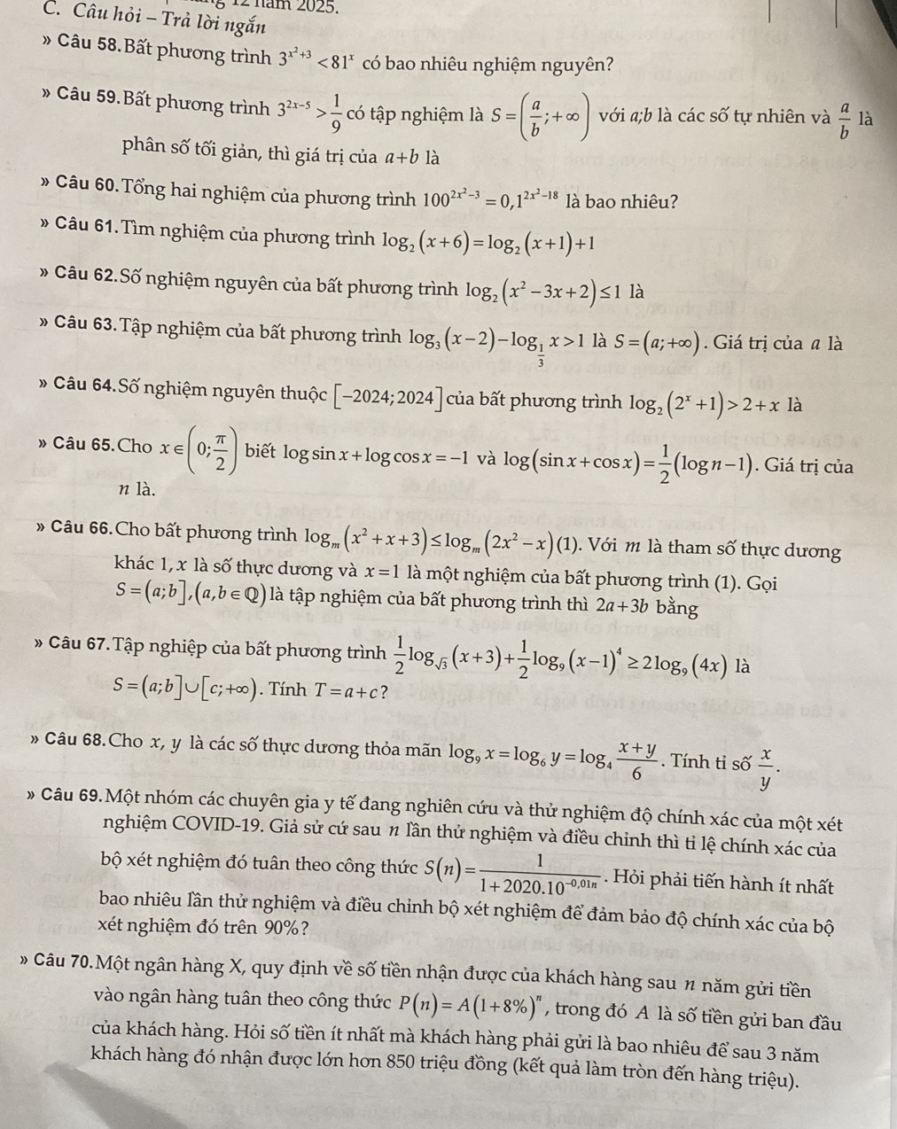 § 12 năm 2025.
C. Câu hỏi - Trả lời ngắn
» Câu 58.Bất phương trình 3^(x^2)+3<81^x có bao nhiêu nghiệm nguyên?
» Câu 59.Bất phương trình 3^(2x-5)> 1/9  có tập nghiệm là S=( a/b ;+∈fty ) với a;b l -2cc 6 tự nhiên và  a/b  là
phân số tối giản, thì giá trị của a+b1dot a
» Câu 60. Tổng hai nghiệm của phương trình 100^(2x^2)-3=0,1^(2x^2)-18 là bao nhiêu?
» Câu 61.Tìm nghiệm của phương trình log _2(x+6)=log _2(x+1)+1
# Câu 62.Số nghiệm nguyên của bất phương trình log _2(x^2-3x+2)≤ 1 là
» Câu 63.Tập nghiệm của bất phương trình log _3(x-2)-log _ 1/3 x>1 là S=(a;+∈fty ) Giá trị của # là
# Câu 64.Số nghiệm nguyên thuộc [-2024;2024] của bất phương trình log _2(2^x+1)>2+x là
» Câu 65.Cho x∈ (0; π /2 ) biết log sin x+log cos x=-1 và log (sin x+cos x)= 1/2 (log n-1). Giá trị của
n là.
» Câu 66.Cho bất phương trình log _m(x^2+x+3)≤ log _m(2x^2-x)(1) Với m là tham số thực dương
khác 1, x là số thực dương và x=1 là một nghiệm của bất phương trình (1). Gọi
S=(a;b],(a,b∈ Q) là tập nghiệm của bất phương trình thì 2a+3b bằng
# Câu 67. Tập nghiệp của bất phương trình  1/2 log _sqrt(3)(x+3)+ 1/2 log _9(x-1)^4≥ 2log _9(4x) là
S=(a;b]∪ [c;+∈fty ). Tính T=a+c ?
» Câu 68.Cho x, y là các số thực dương thỏa mãn log _9x=log _6y=log _4 (x+y)/6 . Tính tỉ số  x/y .
# Câu 69.Một nhóm các chuyên gia y tế đang nghiên cứu và thử nghiệm độ chính xác của một xét
nghiệm COVID-19. Giả sử cứ sau # lần thử nghiệm và điều chỉnh thì tỉ lệ chính xác của
bộ xét nghiệm đó tuân theo công thức S(n)= 1/1+2020.10^(-0,01n) . Hỏi phải tiến hành ít nhất
bao nhiêu lần thử nghiệm và điều chỉnh bộ xét nghiệm để đảm bảo độ chính xác của bộ
xét nghiệm đó trên 90%?
» Câu 70.Một ngân hàng X, quy định về số tiền nhận được của khách hàng sau n năm gửi tiền
vào ngân hàng tuân theo công thức P(n)=A(1+8% )^n , trong đó A là số tiền gửi ban đầu
của khách hàng. Hỏi số tiền ít nhất mà khách hàng phải gửi là bao nhiêu để sau 3 năm
khách hàng đó nhận được lớn hơn 850 triệu đồng (kết quả làm tròn đến hàng triệu).