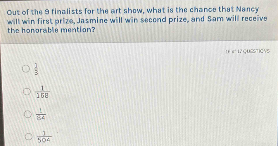 Out of the 9 finalists for the art show, what is the chance that Nancy
will win first prize, Jasmine will win second prize, and Sam will receive
the honorable mention?
16 of 17 QUESTIONS
 1/3 
 1/168 
 1/84 
 1/504 