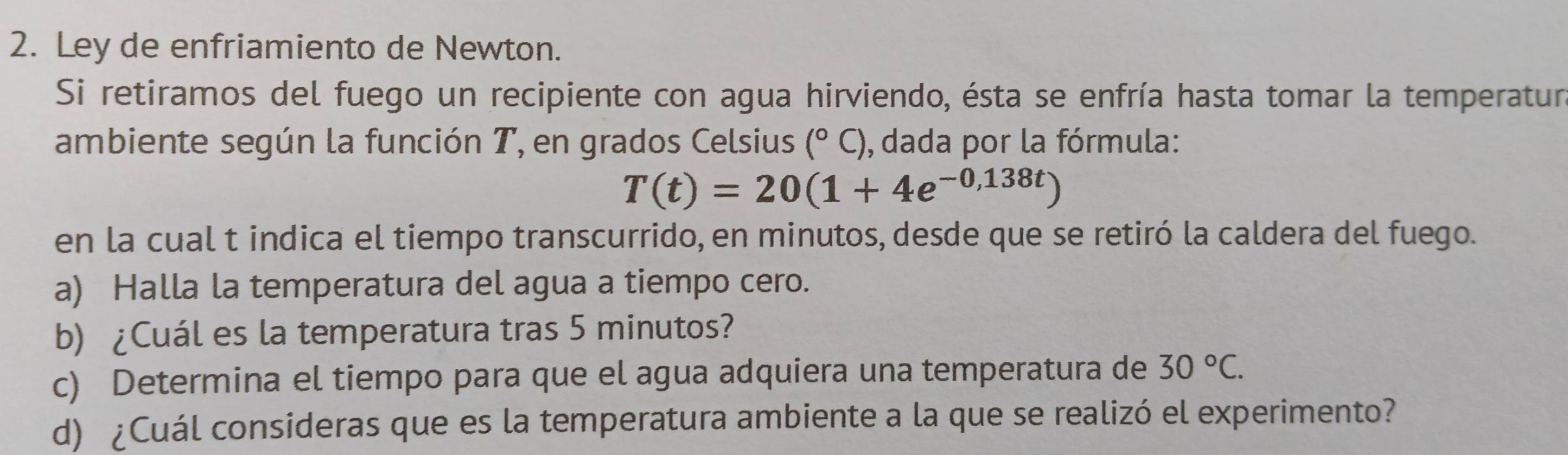 Ley de enfriamiento de Newton. 
Si retiramos del fuego un recipiente con agua hirviendo, ésta se enfría hasta tomar la temperatur 
ambiente según la función T, en grados Celsius (^circ C) , dada por la fórmula:
T(t)=20(1+4e^(-0,138t))
en la cual t indica el tiempo transcurrido, en minutos, desde que se retiró la caldera del fuego. 
a) Halla la temperatura del agua a tiempo cero. 
b) ¿Cuál es la temperatura tras 5 minutos? 
c) Determina el tiempo para que el agua adquiera una temperatura de 30°C. 
d) ¿Cuál consideras que es la temperatura ambiente a la que se realizó el experimento?