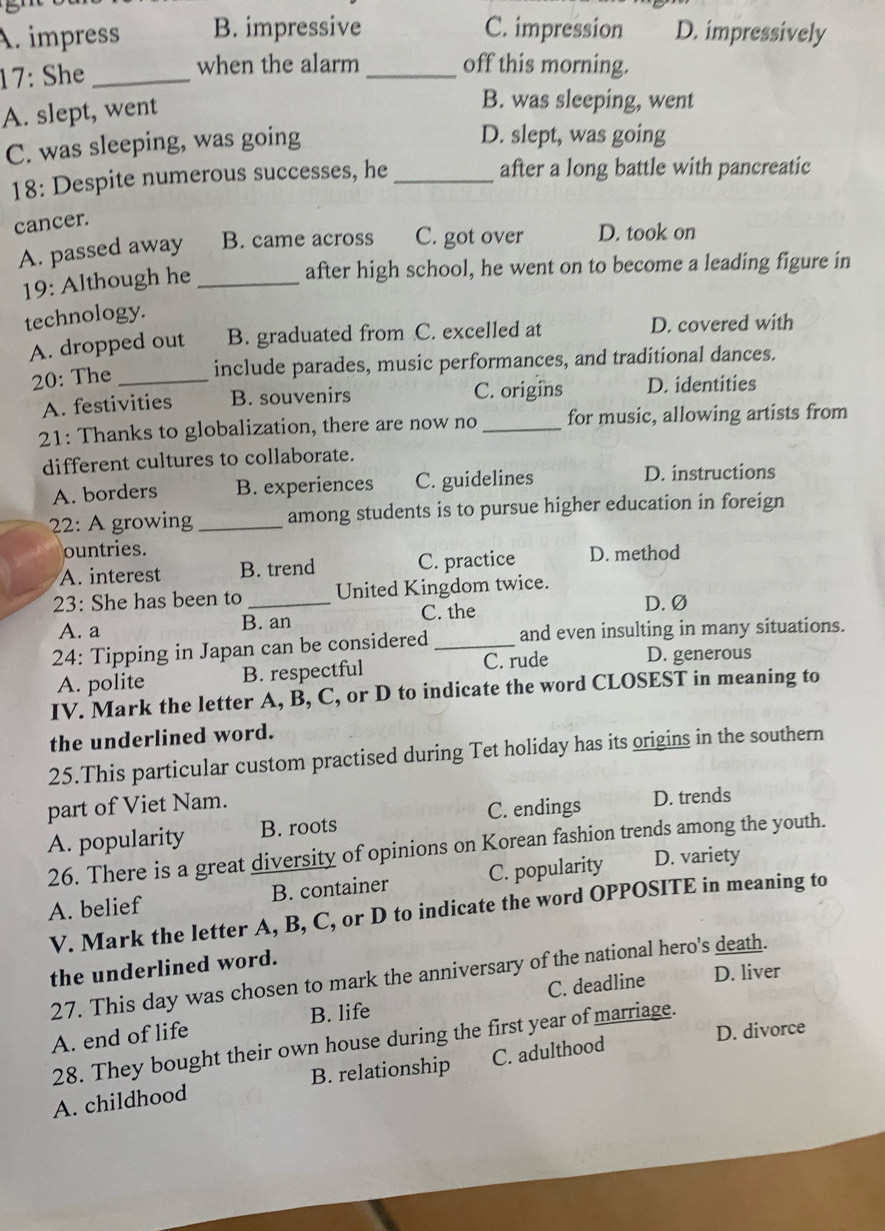 A. impress B. impressive C. impression D. impressively
17: She _when the alarm _off this morning.
A. slept, went
B. was sleeping, went
C. was sleeping, was going
D. slept, was going
18: Despite numerous successes, he _after a long battle with pancreatic
cancer.
A. passed away B. came across C. got over D. took on
19: Although he_
after high school, he went on to become a leading figure in
technology.
A. dropped out B. graduated from C. excelled at D. covered with
20: The _include parades, music performances, and traditional dances.
A. festivities B. souvenirs C. origins D. identities
21: Thanks to globalization, there are now no _for music, allowing artists from
different cultures to collaborate.
A. borders B. experiences C. guidelines D. instructions
22: A growing _among students is to pursue higher education in foreign
ountries.
A. interest B. trend C. practice D. method
23: She has been to _United Kingdom twice. D. Ø
A. a B. an C. the
24: Tipping in Japan can be considered _and even insulting in many situations.
A. polite B. respectful C. rude D. generous
IV. Mark the letter A, B, C, or D to indicate the word CLOSEST in meaning to
the underlined word.
25.This particular custom practised during Tet holiday has its origins in the southern
part of Viet Nam.
A. popularity B. roots C. endings D. trends
26. There is a great diversity of opinions on Korean fashion trends among the youth.
A. belief B. container C. popularity D. variety
V. Mark the letter A, B, C, or D to indicate the word OPPOSITE in meaning to
the underlined word.
27. This day was chosen to mark the anniversary of the national hero's death.
A. end of life B. life C. deadline D. liver
D. divorce
28. They bought their own house during the first year of marriage.
A. childhood B. relationship C. adulthood