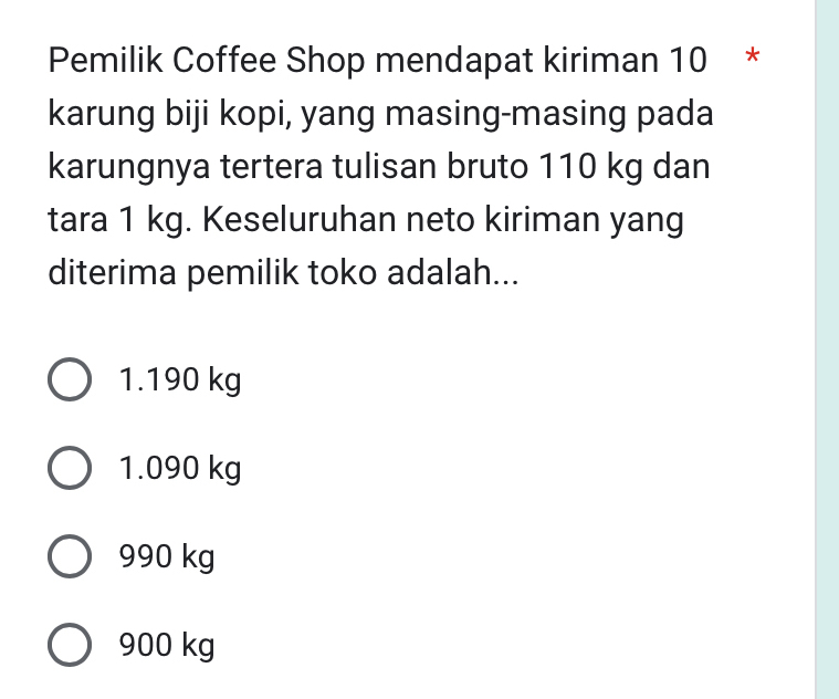 Pemilik Coffee Shop mendapat kiriman 10 *
karung biji kopi, yang masing-masing pada
karungnya tertera tulisan bruto 110 kg dan
tara 1 kg. Keseluruhan neto kiriman yang
diterima pemilik toko adalah...
1.190 kg
1.090 kg
990 kg
900 kg