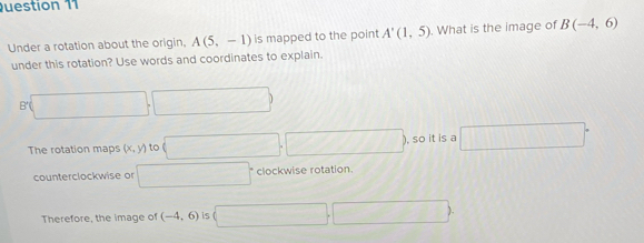 Under a rotation about the origin. A(5,-1) is mapped to the point A'(1,5). What is the image of B(-4,6)
under this rotation? Use words and coordinates to explain.
(□ ,□ )
The rotation maps (x,y) to □. ,□ , so it is a □°
counterclockwise or □° clockwise rotation. 
Therefore, the image of (-4,6) is (□ ,□ )