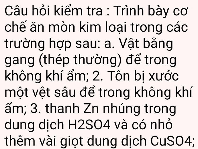 Câu hỏi kiểm tra : Trình bày cơ 
chế ăn mòn kim loại trong các 
trường hợp sau: a. Vật bằng 
gang (thép thường) để trong 
không khí ẩm; 2. Tôn bị xước 
một vệt sâu để trong không khí
ẩm; 3. thanh Zn nhúng trong 
dung dịch H2SO4 và có nhỏ 
thêm vài giọt dung dịch CuSO4;