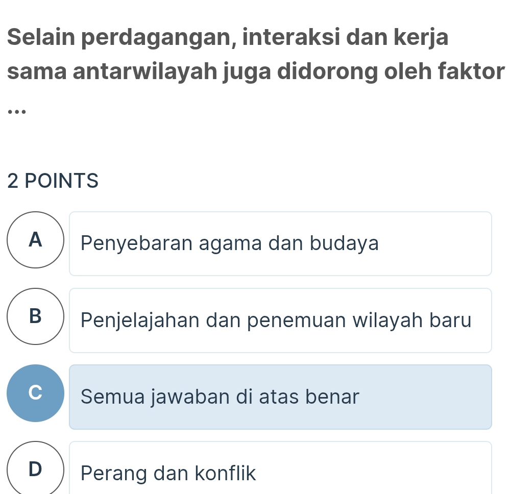 Selain perdagangan, interaksi dan kerja
sama antarwilayah juga didorong oleh faktor
…
2 POINTS
A ) Penyebaran agama dan budaya
B) Penjelajahan dan penemuan wilayah baru
Semua jawaban di atas benar
D Perang dan konflik