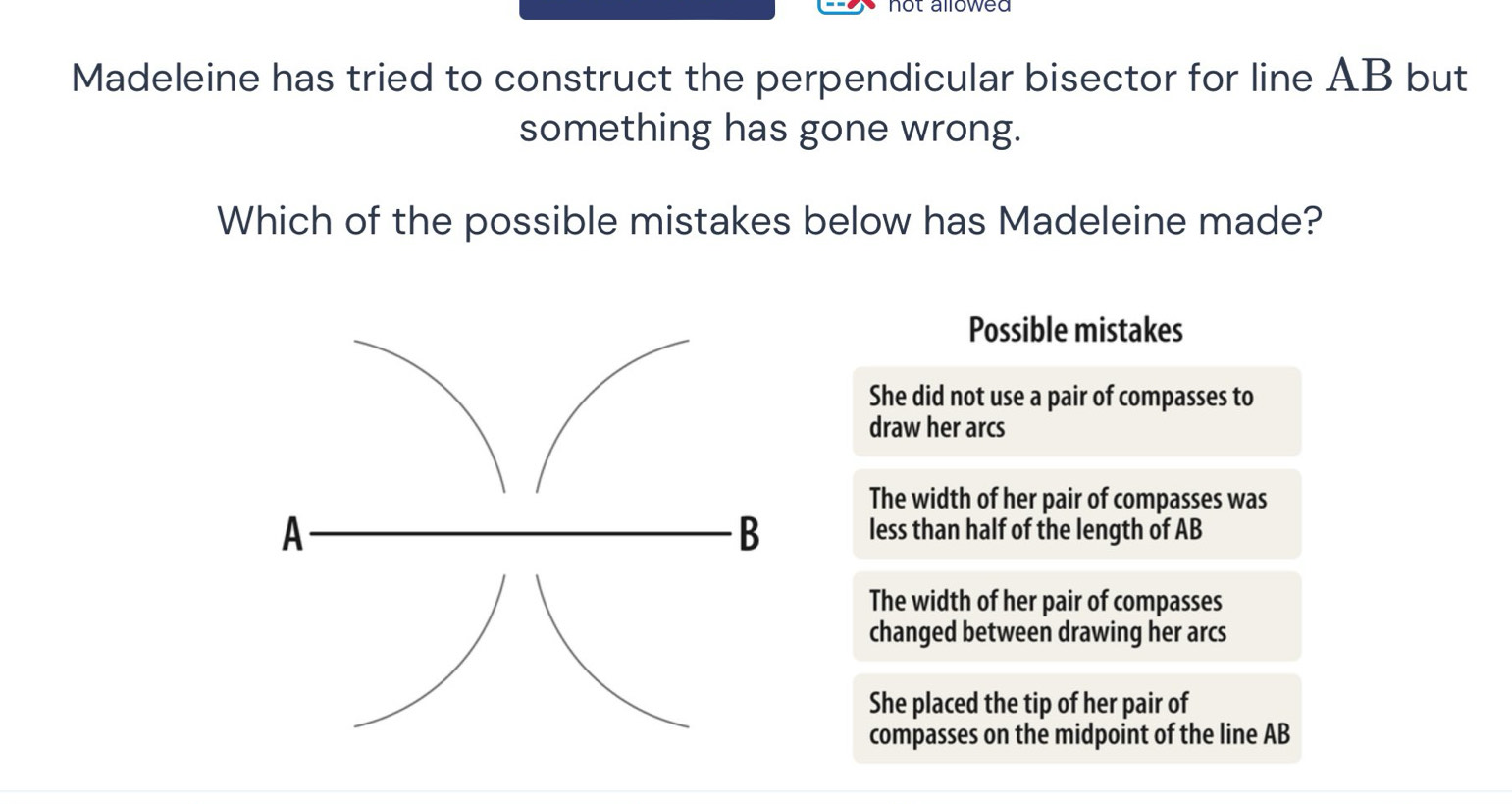 not allowed 
Madeleine has tried to construct the perpendicular bisector for line AB but
something has gone wrong.
Which of the possible mistakes below has Madeleine made?
Possible mistakes
She did not use a pair of compasses to
draw her arcs
The width of her pair of compasses was
B
A less than half of the length of AB
The width of her pair of compasses
changed between drawing her arcs
She placed the tip of her pair of
compasses on the midpoint of the line AB