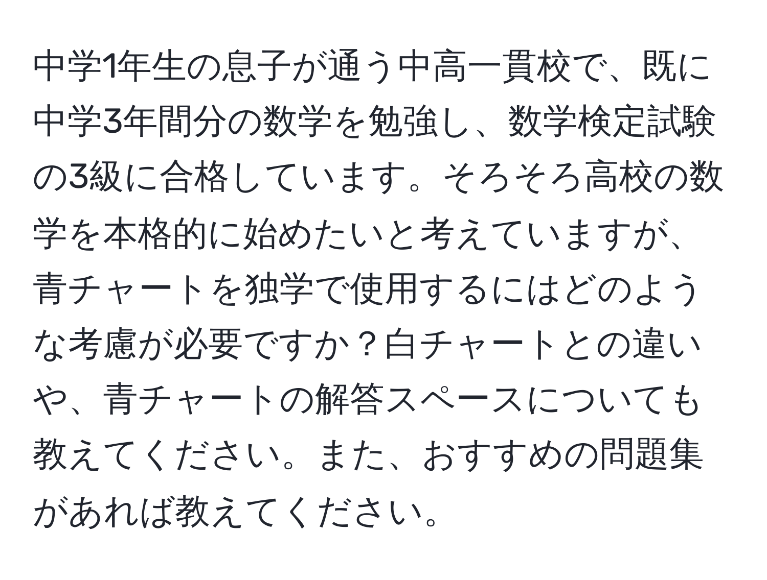 中学1年生の息子が通う中高一貫校で、既に中学3年間分の数学を勉強し、数学検定試験の3級に合格しています。そろそろ高校の数学を本格的に始めたいと考えていますが、青チャートを独学で使用するにはどのような考慮が必要ですか？白チャートとの違いや、青チャートの解答スペースについても教えてください。また、おすすめの問題集があれば教えてください。