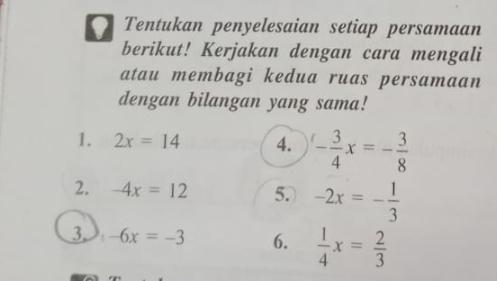 Tentukan penyelesaian setiap persamaan 
berikut! Kerjakan dengan cara mengali 
atau membagi kedua ruas persamaan 
dengan bilangan yang sama! 
1. 2x=14 4. - 3/4 x=- 3/8 
2. -4x=12 5. -2x=- 1/3 
3. -6x=-3 6.  1/4 x= 2/3 