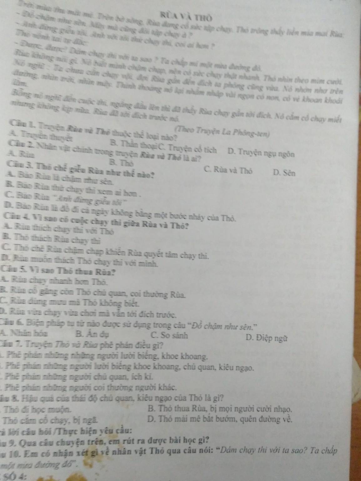 Rùa và thô
Trời mùa thu mất mỹ. Trờn bờ sông, Rùa đang cổ sức tập chạy. Thó tróng thấy liên mía mai Rùa
- Đồ châm như sân. My mà cũng đời tập chạy ở ?
- Anh đừng giền tôi. Anh với tôi thứ chay thi, coi ai hơm ?
Thó vệnh tai tự đặc
- Được, được! Dâm chụy thi với ta sao ? Ta chấp mi một mùu đường đỏ,
Hc không ni gi. Nã biết mình chậm chạp, nền có sức chạy thật nhanh. Thỏ nhìn theo mim cười.
Nó nghĩ : Ta chua cần chụy với, đại Rùa gần đến địch ta phòng cũng vừa. Nó nhớn nhơ trên
im
đường, nhìn trời, nhìn mày. Thình thoàng nô lại nhâm nhập vài ngọn có non, có vẻ khoan khoái
Bằng mô nghĩ đến cuộc thi, ngắng đầu lên thì đã thấy Rùa chay gần tời đích. Nó cắm cổ chạy miết
nhưng không kập nữa. Rùa đã tới địch trước nó.
Cầu I. Truyện Rùa và Thở thuộc thể loại nào?
(Theo Truyện La Phông-ten)
A. Truyền thuyết B. Thằn thoạiC. Truyện cổ tích D. Truyện ngụ ngôn
Cầu 2. Nhân vật chính trong truyện Ròu và Thỏ là ai?
A Rin
B. Thô C. Rùa và Thỏ D. Sên
Cửu 3. Thô chế giễu Rùa như thể nào?
A. Bảo Rùa là chim thư sên.
B. Bão Rùa thử chạy thi xem ai hơn .
C. Bảo Rùa ''Anh đừng giễu tôi''
D. Bảo Rìa là đỗ đi cả ngày không bằng một bước nhảy của Thỏ.
Cầu 4. Vì sao có cuộc chạy thi giữa Rùa và Thỏ?
A. Rùa thích chạy thi với Thô
B. Thô thách Rùa chạy thì
C. Thổ chê Rùa chậm chạp khiến Rùa quyết tâm chạy thi.
D. Rùa muôn thách Thỏ chạy thì với mình.
Câu 5. Vì sao Thô thua Rùa?
A. Rùa chey nhanh hơn Thỏ.
B. Rùa cổ gặng còn Thỏ chủ quan, coi thường Rùa.
C. Rùa dùng mưu mà Thỏ không biết.
D. Rùa vừa chạy vừa chơi mà vẫn tới đích trước.
Câu 6. Biện pháp tu từ nào được sử dụng trong câu “Đồ chậm như sên.”
A. Nhân hóa B. Ấn dụ C. So sánh D. Điệp ngữ
Cầm 7. Truyện Thỏ và Rùa phê phán điều gì?
. Phê phán những những người lười biếng, khoe khoang.
. Phê phán những người lười biếng khoe khoang, chủ quan, kiêu ngạo.
C. Phê phản những người chủ quan, ích ki.
1. Phê phán những người coi thường người khác.
ầu 8. Hậu quả của thái độ chủ quan, kiêu ngạo của Thỏ là gì?
: Thô đi học muộn. B. Thỏ thua Rùa, bị mọi người cười nhạo.
Thỏ căm có chạy, bị ngã. D. Thỏ mái mê bắt bướm, quên đường về.
cả lời câu hỏi /Thực hiện yêu cầu:
Âu 9. Qua câu chuyện trên, em rút ra được bài học gì?
Au 10. Em có nhận xét gi về nhân vật Thỏ qua câu nói: “Dảm chạy thi với ta sao? Ta chấp
một nừa đường đổ.
SÓ 4: