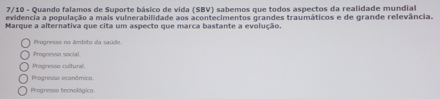 7/10 - Quando falamos de Suporte básico de vida (SBV) sabemos que todos aspectos da realidade mundial
evidencia a população a mais vulnerabilidade aos acontecimentos grandes traumáticos e de grande relevância.
Marque a alternativa que cita um aspecto que marca bastante a evolução.
Progresso no âmbito da saúde.
Progresso social.
Progresso cultural.
Progresso econômico.
Progresso tecnológico.