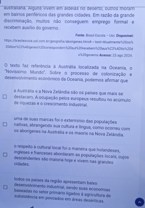 australiana. Alguns vivem em aldeias no deserto, outros moram
em bairros periféricos das grandes cidades. Em razão da grande
discriminação, muitos não conseguem emprego formal e
recebem auxílio do governo.
Fonte: Brasil Escoïa - Uol Disponirel
https://brasilesoola.uol.com.br/geografa/aborigenes.htm#:~text=Abualmente"20os%
20% bor% C3% ADgenes % 20corresponder % 20ae% 20receber % 20sux % C3% AD1o% 20d
o % 20govero Acesso: 23.ago.2024.
O texto faz referência à Austrália localizada na Oceania, o
'Novíssimo Mundo'. Sobre o processo de colonização e
desenvolvimento econômico da Oceania, podemos afirmar que
a Austrália e a Nova Zelândia são os países que mais se
destacam. A ocupação pelos europeus resultou no acúmulo
de riquezas e o crescimento industrial.
uma de suas marcas foi o extermínio das populações
nativas, abrangendo sua cultura e língua, como ocorreu com
os aborígenes na Austrália e os maoris na Nova Zelândia.
o respeito à cultural local foi a maneira que holandeses,
ingleses e franceses abordaram as populações locais, cujos
descendentes são maioria hoje e vivem nas grandes
cidades.
todos os países da região apresentam baixo
desenvolvimento industrial, sendo suas economias
baseadas no setor primário ligados à agricultura de
subsistêrcia em povoados em áreas desérticas.