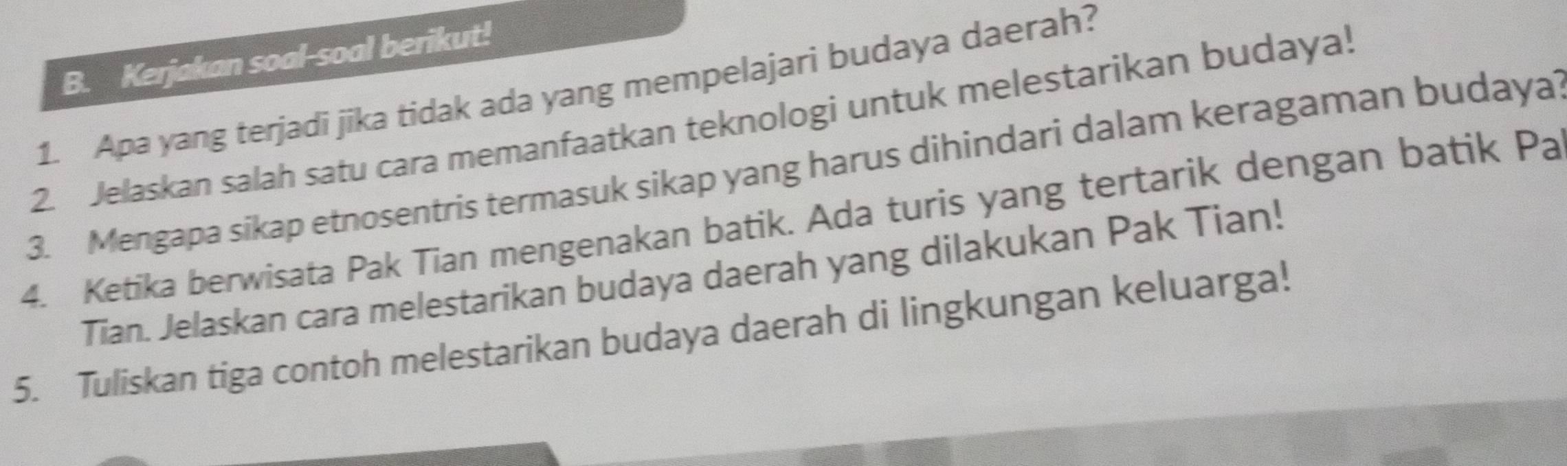 Kerjakan soal-soal berikut! 
1. Apa yang terjadi jika tidak ada yang mempelajari budaya daerah? 
2. Jelaskan salah satu cara memanfaatkan teknologi untuk melestarikan budaya! 
3. Mengapa sikap etnosentris termasuk sikap yang harus dihindari dalam keragaman budaya 
4. Ketika berwisata Pak Tian mengenakan batik. Ada turis yang tertarik dengan batik Pa 
Tian. Jelaskan cara melestarikan budaya daerah yang dilakukan Pak Tian! 
5. Tuliskan tiga contoh melestarikan budaya daerah di lingkungan keluarga!