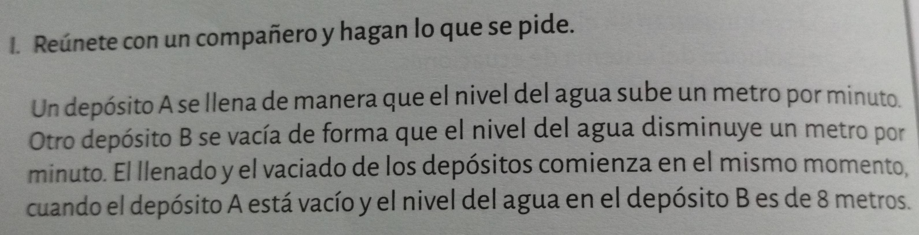 Reúnete con un compañero y hagan lo que se pide. 
Un depósito A se llena de manera que el nivel del agua sube un metro por minuto. 
Otro depósito B se vacía de forma que el nivel del agua disminuye un metro por 
minuto. El llenado y el vaciado de los depósitos comienza en el mismo momento, 
cuando el depósito A está vacío y el nivel del agua en el depósito B es de 8 metros.