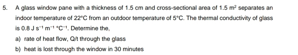 A glass window pane with a thickness of 1.5 cm and cross-sectional area of 1.5m^2 separates an 
indoor temperature of 22°C from an outdoor temperature of 5°C. The thermal conductivity of glass 
is 0.8Js^(-1)m^((-1)°C^-1). Determine the, 
a) rate of heat flow, Q/t through the glass 
b) heat is lost through the window in 30 minutes