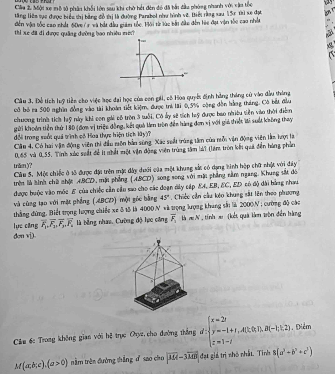 Một xe mô tô phân khối lớn sau khi chờ hết đèn đó đã bắt đầu phóng nhanh với vận tốc
tăng liên tục được biểu thị bằng đồ thị là đường Parabol như hình vẽ. Biết rằng sau 15s thì xe đạt
àn r
đến vận tốc cao nhất 60m / s và bắt đầu giám tốc. Hỏi từ lúc bắt đầu đến lúc đạt vận tốc cao nhất
thì xe đã đi được quãng đường bao nhiêu mét? nãi
ng
a
Câu 3. Để tích luỹ tiền cho việc học đại học của con gái, cô Hoa quyết định hằng tháng cứ vào đầu tháng
cô bỏ ra 500 nghìn đồng vào tải khoản tiết kiệm, được trả lãi 0,5% cộng dồn hằng tháng. Cô bắt đầu
chương trình tích luỹ này khi con gái cô tròn 3 tuổi. Cô ấy sẽ tích luỹ được bao nhiêu tiền vào thời điểm
gửi khoản tiền thứ 180 (đơn vị triệu đồng, kết quả làm tròn đến hàng đơn vị với giả thiết lãi suất không thay
đổi trong suốt quá trình cô Hoa thực hiện tích lũy)?
Câu 4. Có hai vận động viên thi đầu môn bắn súng. Xác suất trúng tâm của mỗi vận động viên lần lượt là
0,65 và 0,55. Tính xảc suất để ít nhất một vận động viên trúng tâm là? (làm tròn kết quả đến hàng phần
trăm)?
Câu 5. Một chiếc ô tô được đặt trên mặt đảy dưới của một khung sắt có dạng hình hộp chữ nhật với đáy
trên là hình chữ nhật ABCD, mặt phẳng (ABCD) song song với mặt phẳng nằm ngang. Khung sắt đó
được buộc vào móc E của chiếc cần cầu sao cho các đoạn dây cáp EA, EB, EC, ED có độ dài bằng nhau
và cùng tạo với mặt phẳng (ABCD) một góc bằng 45°. Chiếc cần cầu kéo khung sắt lên theo phương
thẳng đứng. Biết trọng lượng chiếc xe ô tô là 4000 N và trọng lượng khung sắt là 2000N ; cường độ các
lực cǎng overline F_1,overline F_2,overline F_3,overline F_4 là bằng nhau. Cường độ lực căng overline F_1 là m N , tính m (kết quả làm tròn đến hàng
đơn vì).
8
,
F
C
Câu 6: Trong không gian với hệ trục Oxyz,cho đường thẳng d:beginarrayl x=2t y=-1+t,A(t;0;1),B(-1;1,2) z=1-tendarray.. Điểm
M(a;b;c),(a>0) tnằm trên đường thẳng đ sao cho |overline MA-3overline MB| đạt giá trị nhỏ nhất. Tính 8(a^3+b^3+c^3)