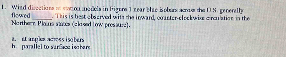 Wind directions at station models in Figure 1 near blue isobars across the U.S. generally
flowed _. This is best observed with the inward, counter-clockwise circulation in the
Northern Plains states (closed low pressure).
a. at angles across isobars
b. parallel to surface isobars