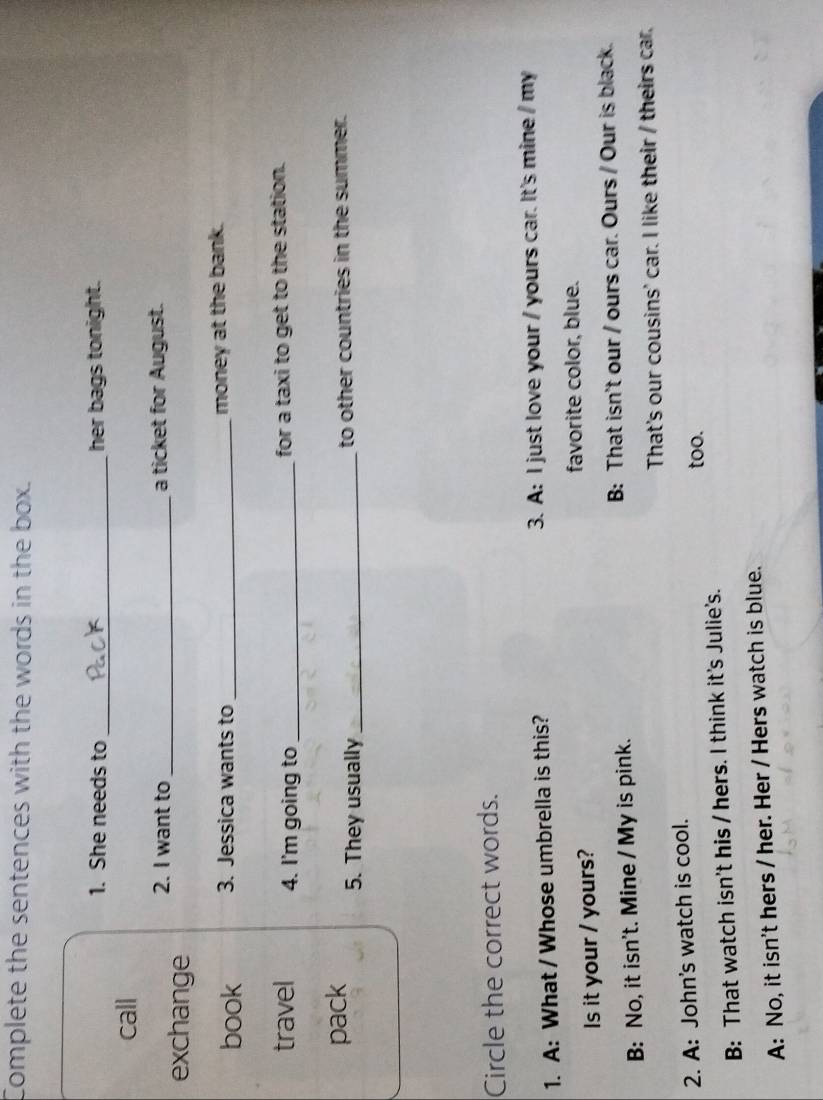 Complete the sentences with the words in the box.
1. She needs to _her bags tonight.
call
exchange 2. I want to_
a ticket for August.
book 3. Jessica wants to _money at the bank.
travel 4. I'm going to _for a taxi to get to the station.
pack 5. They usually_
to other countries in the summer.
Circle the correct words.
1. A: What / Whose umbrella is this? 3. A: I just love your / yours car. It's mine / my
Is it your / yours? favorite color, blue.
B: No, it isn't. Mine / My is pink. B: That isn't our / ours car. Ours / Our is black.
That's our cousins' car. I like their / theirs car.
2. A: John's watch is cool. too.
B: That watch isn't his / hers. I think it's Julie's.
A: No, it isn't hers / her. Her / Hers watch is blue.