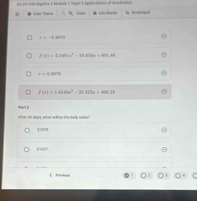 24-25 CHS Algebra 2 Module 1 Topic 3 Applications of Quadratics
Color Theme a Zoorn Lino Reader l Scratchpad
r=-0.9970
f(x)=2.5461x^2-50.656x+801.46
r=0.9970
f(x)=1.6543x^2-25.323x+400.23
Part 2
After 30 days, what will be the daily sales?
$1029
$1627
《 Previous 1 2 3 4