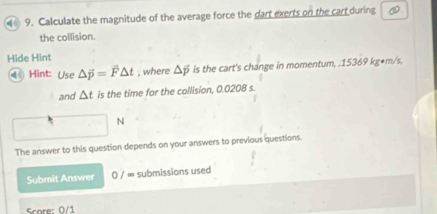 ( 9. Calculate the magnitude of the average force the dart exerts on the cart during 
the collision. 
Hide Hint 
Hint: Use △ vector p=vector F△ t , where △ vector p is the cart's change in momentum, . 15369 kg●m/s, 
and △ t is the time for the collision, 0.0208 s. 
N 
The answer to this question depends on your answers to previous questions. 
Submit Answer 0 / ∞ submissions used 
Score: 0/1