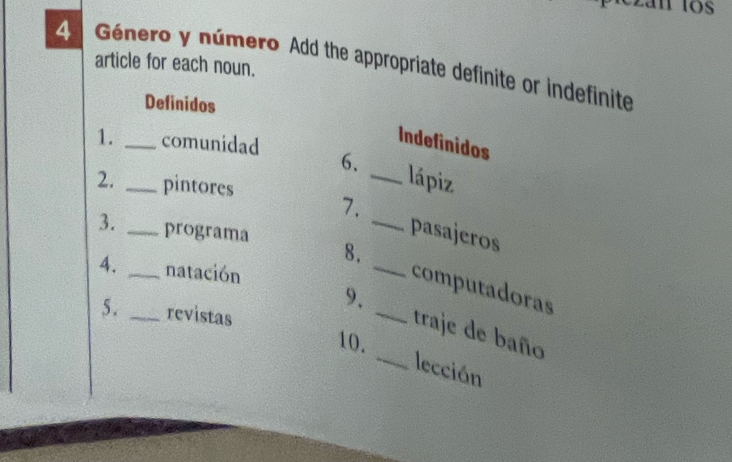 an los 
4 Género y número Add the appropriate definite or indefinite 
article for each noun. 
Definidos 
1. _comunidad 
Indefinidos 
6、 _lápiz 
2. _pintores 
7. 
_ 
3. _programa 8._ 
pasajeros 
4. _natación 
computadoras 
5. _revistas 
_ 
9. _traje de baño 
10. 
lección