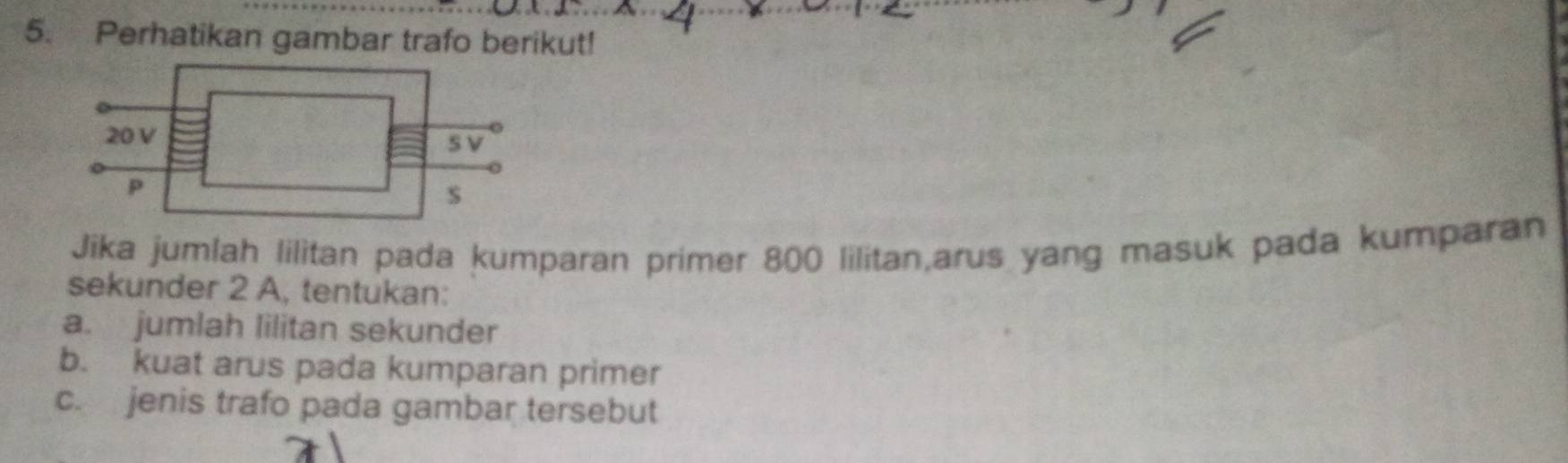 Perhatikan gambar trafo berikut! 
Jika jumlah lilitan pada kumparan primer 800 lilitan,arus yang masuk pada kumparan 
sekunder 2 A, tentukan: 
a. jumlah lilitan sekunder 
b. kuat arus pada kumparan primer 
c. jenis trafo pada gambar tersebut