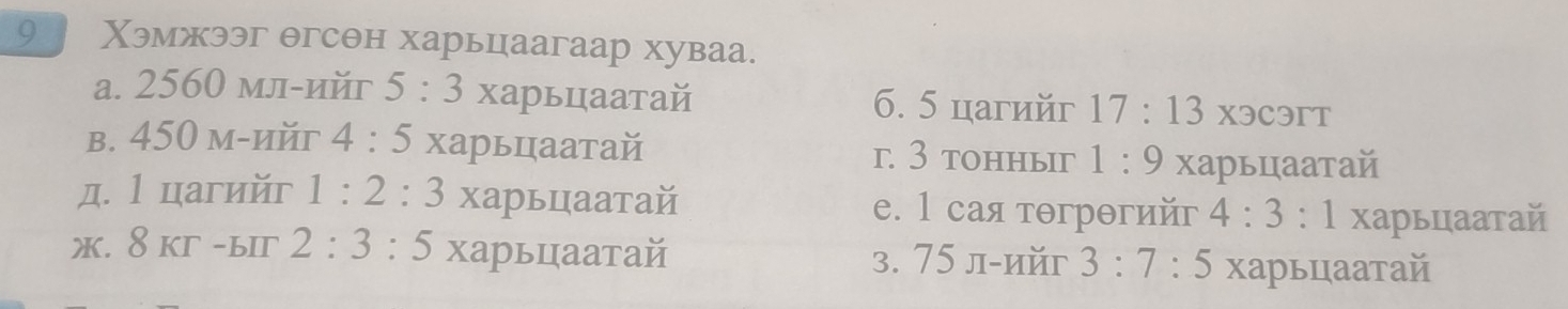 9 Χэмжээг θгсθн харьцаагаар хуваа.
a. 2560 мл-ийг 5:3 харьцаатай 6. 5 цагийг 17:13 X3C3rT
b. 450 м-ийг 4:5 харьцаатай г. 3 tоhныг 1:9 харьцаатай
д. l цагийг 1:2:3 харьцаатай e. 1 сая тθгрθгийг 4:3 : l харьцаатай
ж. 8 кг -ыiг 2:3:5 харьцаатай 3. 75 л-ийг 3:7 : 5 харьцаатай