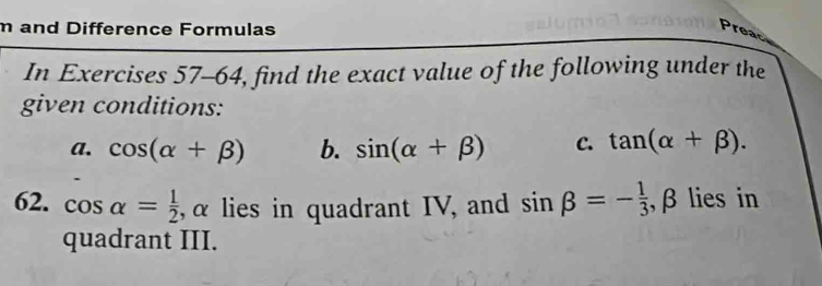 and Difference Formulas Preac 
In Exercises 57-64, find the exact value of the following under the 
given conditions: 
a. cos (alpha +beta ) b. sin (alpha +beta ) C. tan (alpha +beta ). 
62. cos alpha = 1/2  , α lies in quadrant IV, and sin beta =- 1/3 , .A 3 lies in 
quadrant III.