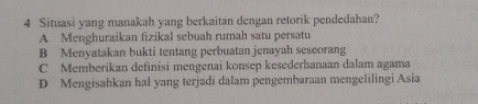 Situasi yang manakah yang berkaitan dengan retorik pendedahan?
A Menghuraikan fizikal sebuah rumah satu persatu
B Menyatakan bukti tentang perbuatan jenayah seseorang
C Memberikan definisi mengenai konsep kesederhanaan dalam agama
D Mengisahkan hal yang terjadi dalam pengembaraan mengelilingi Asia