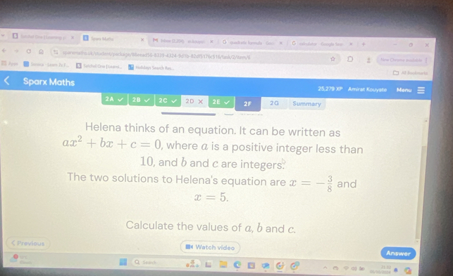 Sutded tne LLcaing Sparx Matho M intma (2,204) mkouyan quedr stic formula - Go G saleulator - Google Sew 
sparemaths.4k/student/package/88eead56-8339-4324-9d1b-82df5176c516/task/2/item/6 Nne Chrome auabble 
Após Satchel One Leaed Hollidays Search Res. All Bookmaris 
Sparx Maths 25.279 XP Amirat Kouyate Menu 
2A 2B 2C 20* 2E 2F 2G Summary 
Helena thinks of an equation. It can be written as
ax^2+bx+c=0 , where a is a positive integer less than
10, and b and c are integers. 
The two solutions to Helena's equation are x=- 3/8  and
x=5. 
Calculate the values of a, b and c. 
< Previous ■《 Watch video Answer 
Caath Search