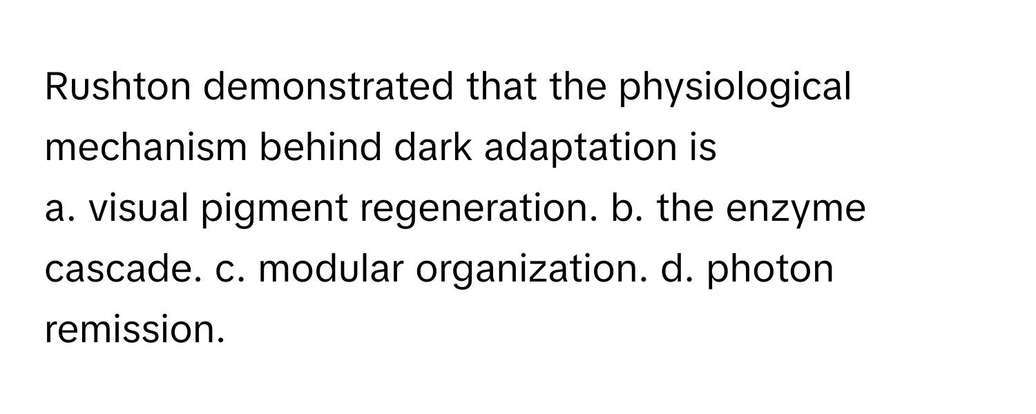 Rushton demonstrated that the physiological mechanism behind dark adaptation is
a. visual pigment regeneration. b. the enzyme cascade. c. modular organization. d. photon remission.