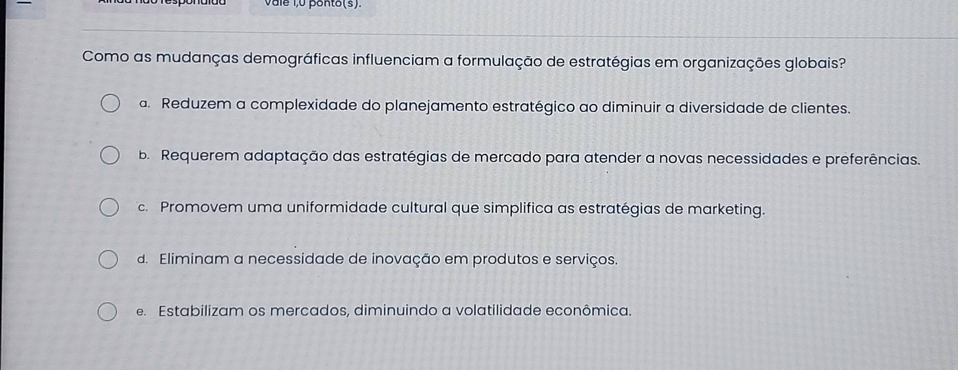 vale 1,0 ponto(s).
Como as mudanças demográficas influenciam a formulação de estratégias em organizações globais?
a. Reduzem a complexidade do planejamento estratégico ao diminuir a diversidade de clientes.
b Requerem adaptação das estratégias de mercado para atender a novas necessidades e preferências.
c. Promovem uma uniformidade cultural que simplifica as estratégias de marketing.
d. Eliminam a necessidade de inovação em produtos e serviços.
e. Estabilizam os mercados, diminuindo a volatilidade econômica.