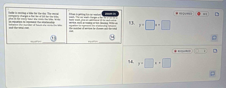REQUIRED
Sadie is renting a bike for the day. The rental Ethan is getting his car washed zoom in 0/2
company charges a flat fee of $15 for the bike. wash. The car wash charges a flat line of 512 for a
plus $5 for every hour she rents the bike. Write basic wash, plus an additional $3 for each extra
an equation to represent the relationship service, such as waxing or tire cleaning, Write an
between the number of hours she rents the bike . equation to represent the relationship between 13. y=□ x+□
and the total cost. the number of services he chooses and the total
cost.
13
14
equations_ equations_
* REQUIRED 2
14. y=□ x+□