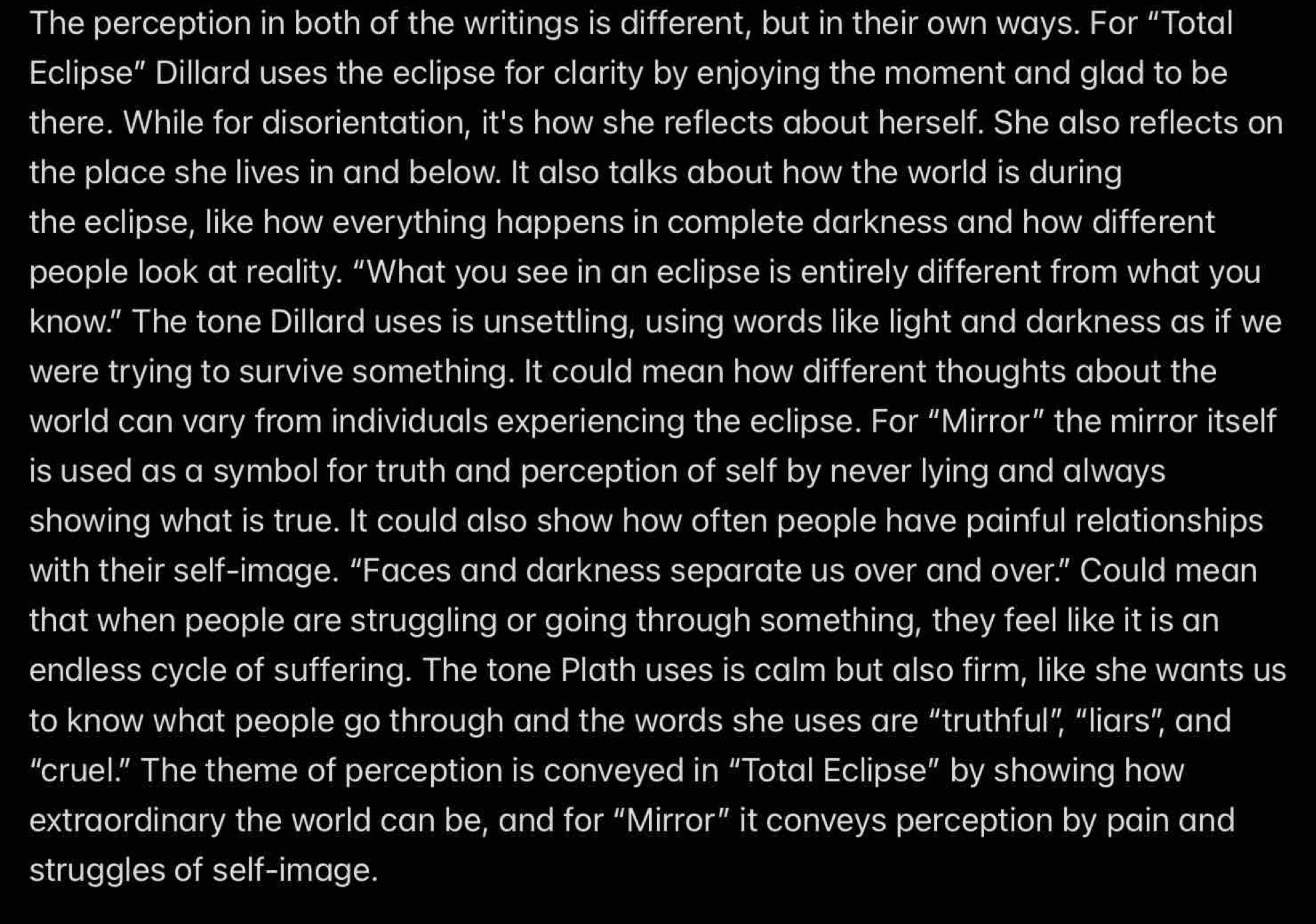 The perception in both of the writings is different, but in their own ways. For “Total 
Eclipse” Dillard uses the eclipse for clarity by enjoying the moment and glad to be 
there. While for disorientation, it's how she reflects about herself. She also reflects on 
the place she lives in and below. It also talks about how the world is during 
the eclipse, like how everything happens in complete darkness and how different 
people look at reality. “What you see in an eclipse is entirely different from what you 
know.” The tone Dillard uses is unsettling, using words like light and darkness as if we 
were trying to survive something. It could mean how different thoughts about the 
world can vary from individuals experiencing the eclipse. For “Mirror” the mirror itself 
is used as a symbol for truth and perception of self by never lying and always 
showing what is true. It could also show how often people have painful relationships 
with their self-image. “Faces and darkness separate us over and over.” Could mean 
that when people are struggling or going through something, they feel like it is an 
endless cycle of suffering. The tone Plath uses is calm but also firm, like she wants us 
to know what people go through and the words she uses are “truthful”, “liars”, and 
“cruel.” The theme of perception is conveyed in “Total Eclipse” by showing how 
extraordinary the world can be, and for “Mirror” it conveys perception by pain and 
struggles of self-image.