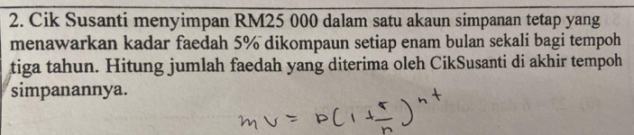 Cik Susanti menyimpan RM25 000 dalam satu akaun simpanan tetap yang 
menawarkan kadar faedah 5% dikompaun setiap enam bulan sekali bagi tempoh 
tiga tahun. Hitung jumlah faedah yang diterima oleh CikSusanti di akhir tempoh 
simpanannya.