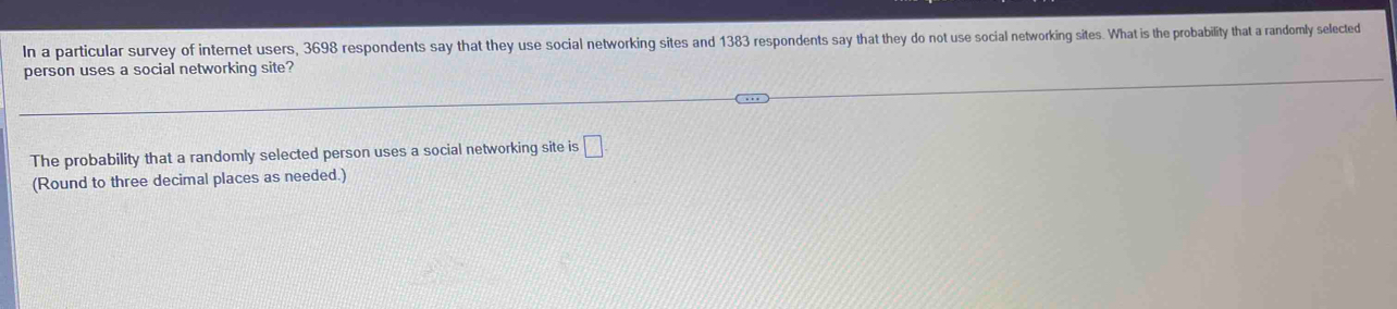 In a particular survey of internet users, 3698 respondents say that they use social networking sites and 1383 respondents say that they do not use social networking sites. What is the probability that a randomly selected 
person uses a social networking site? 
The probability that a randomly selected person uses a social networking site is □. 
(Round to three decimal places as needed.)