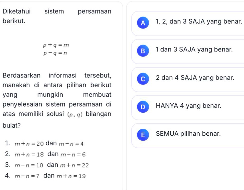 Diketahui sistem persamaan
berikut. 1, 2, dan 3 SAJA yang benar.
A
p+q=m
p-q=n
B 1 dan 3 SAJA yang benar.
Berdasarkan informasi tersebut, C 2 dan 4 SAJA yang benar.
manakah di antara pilihan berikut
yang mungkin membuat
penyelesaian sistem persamaan di D HANYA 4 yang benar.
atas memiliki solusi (p,q) bilangan
bulat?
E SEMUA pilihan benar.
1. m+n=20 dan m-n=4
2. m+n=18 dan m-n=6
3. m-n=10 dan m+n=22
4. m-n=7 dan m+n=19