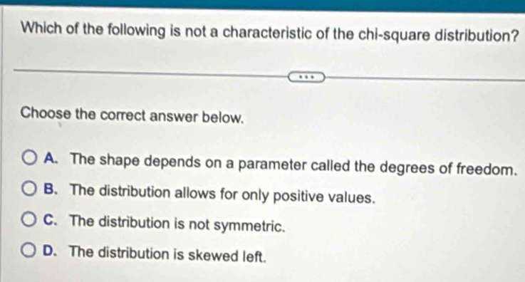 Which of the following is not a characteristic of the chi-square distribution?
Choose the correct answer below.
A. The shape depends on a parameter called the degrees of freedom.
B. The distribution allows for only positive values.
C. The distribution is not symmetric.
D. The distribution is skewed left.