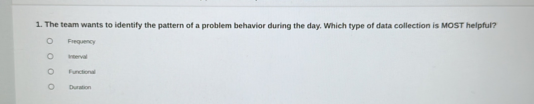 The team wants to identify the pattern of a problem behavior during the day. Which type of data collection is MOST helpful?
Frequency
Interval
Functional
Duration