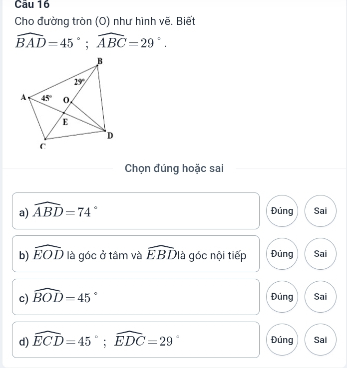 Cho đường tròn (O) như hình vẽ. Biết
widehat BAD=45°;widehat ABC=29°.
Chọn đúng hoặc sai
a) widehat ABD=74° Đúng Sai
b) widehat EOD là góc ở tâm và widehat EBD là góc nội tiếp Đúng Sai
c) widehat BOD=45° Đúng Sai
d) widehat ECD=45°;widehat EDC=29° Đúng Sai