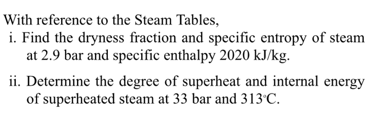 With reference to the Steam Tables, 
i. Find the dryness fraction and specific entropy of steam 
at 2.9 bar and specific enthalpy 2020 kJ/kg. 
ii. Determine the degree of superheat and internal energy 
of superheated steam at 33 bar and 313°C.