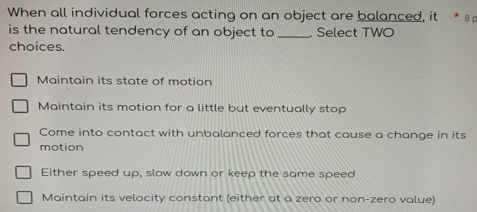 When all individual forces acting on an object are balanced, it * 8
is the natural tendency of an object to _. Select TWO
choices.
Maintain its state of motion
Maintain its motion for a little but eventually stop
Come into contact with unbalanced forces that cause a change in its
motion
Either speed up, slow down or keep the same speed
Maintain its velocity constant (either at a zero or non-zero value)