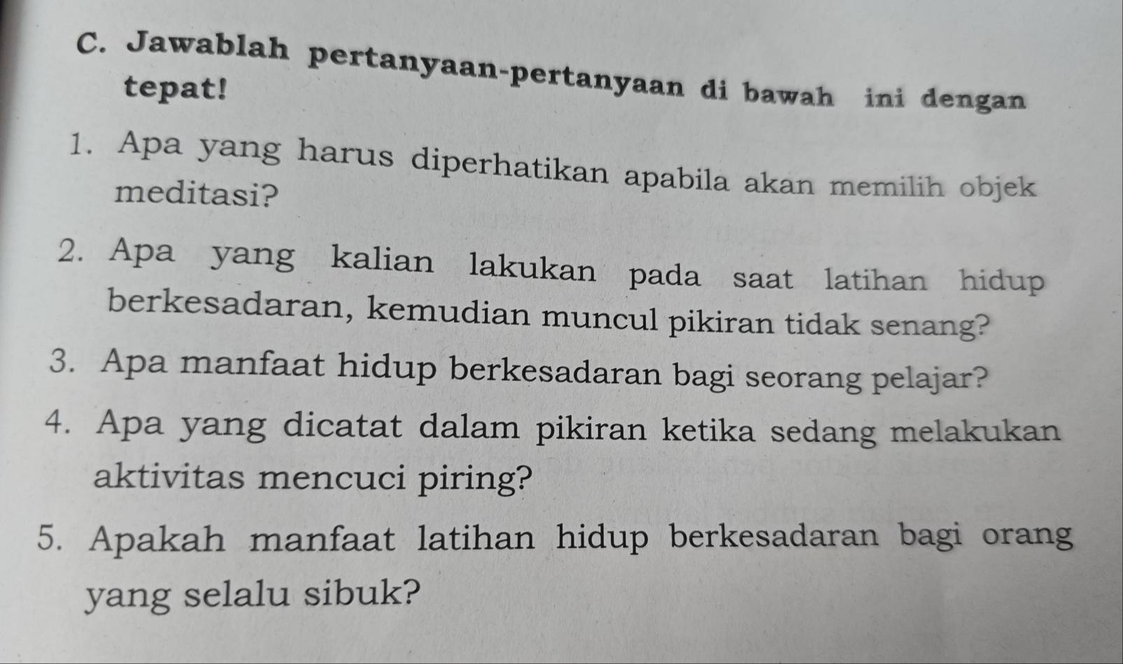 Jawablah pertanyaan-pertanyaan di bawah ini dengan 
tepat! 
1. Apa yang harus diperhatikan apabila akan memilih objek 
meditasi? 
2. Apa yang kalian lakukan pada saat latihan hidup 
berkesadaran, kemudian muncul pikiran tidak senang? 
3. Apa manfaat hidup berkesadaran bagi seorang pelajar? 
4. Apa yang dicatat dalam pikiran ketika sedang melakukan 
aktivitas mencuci piring? 
5. Apakah manfaat latihan hidup berkesadaran bagi orang 
yang selalu sibuk?