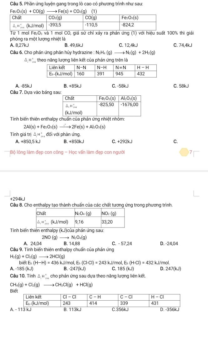 Phần ứng luyện gang trong lò cao có phương trình như sau:
Fe_2O_3(s)+CO(g) Fe(s)+CO_2 (g) (1)
Từ 1 mol Fe_2O_3 4 và 1 mol CO, giả sử chỉ xảy ra phản ứng (1) với hiệu suất 100% thì giải
phóng ra một lượng nhiệt là
A. 8,27kJ B. 49,6kJ C. 12,4kJ C. 74,4kJ
Câu 6. Cho phản ứng phân hủy hydrazine : N_2H_4(g)_  to N_2(g)+2H_2(g)
^ H_(29)^a theo năng lượng liên kết của phản ứng trên là
A. -85kJ B. +85kJ C. -58kJ C. 58kJ
Câu 7. Dựa vào bảng s
Tính biến thiên enthalpy chuẩn của phản ứng nhiệt nhồm:
2Al(s)+Fe_2O_3(s)xrightarrow 2Fe(s)+Al_2O_3(s)
Tính giá trị △ _rH_(29)^a đối với phàn ứng.
A. +850,5 kJ B. +850kJ C. +292kJ C.
*Bộ lông làm đẹp con công - Học vấn làm đẹp con người 7
+294kJ
Câu 8. Cho enthalpy tạo thành chuẩn của các chất tương ứng trong phương trình.
Tính biến thiên enthalpy (kJ)của phản ứng sau:
2NO (g) N_2O_4(g)
A. 24,04 B. 14,88 C. - 57,24 D. -24,04
Câu 9. Tính biến thiên enthalpy chuẩn của phản ứng
H_2(g)+Cl_2(g) _  to 2HCl(g)
biết E_b(H-H)=436kJ/mol,E_b(Cl-Cl)=243kJ/mol,E_b(H-Cl)=432kJ/ /mol.
A. -185(kJ) B. -247(kJ) C. 185(kJ) D. 247(kJ)
Câu 10. Tính △ H_2^((circ) cho phản ứng sau dựa theo năng lượng liên kết.
CH_4)(g)+Cl_2(g)to CH_3Cl(g)+HCl(g)
Biết