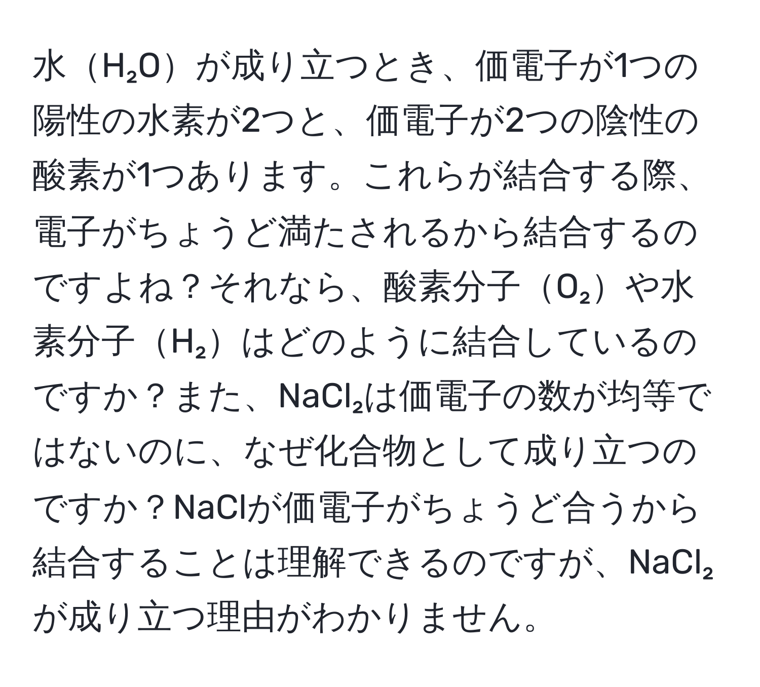 水H₂Oが成り立つとき、価電子が1つの陽性の水素が2つと、価電子が2つの陰性の酸素が1つあります。これらが結合する際、電子がちょうど満たされるから結合するのですよね？それなら、酸素分子O₂や水素分子H₂はどのように結合しているのですか？また、NaCl₂は価電子の数が均等ではないのに、なぜ化合物として成り立つのですか？NaClが価電子がちょうど合うから結合することは理解できるのですが、NaCl₂が成り立つ理由がわかりません。