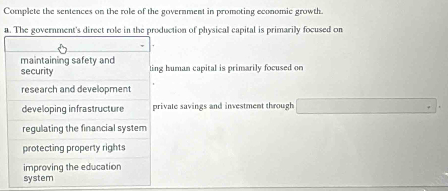 Complete the sentences on the role of the government in promoting economic growth.
a. The government's direct role in the production of physical capital is primarily focused on
maintaining safety and ting human capital is primarily focused on
security
research and development
developing infrastructure private savings and investment through
regulating the financial system
protecting property rights
improving the education
system