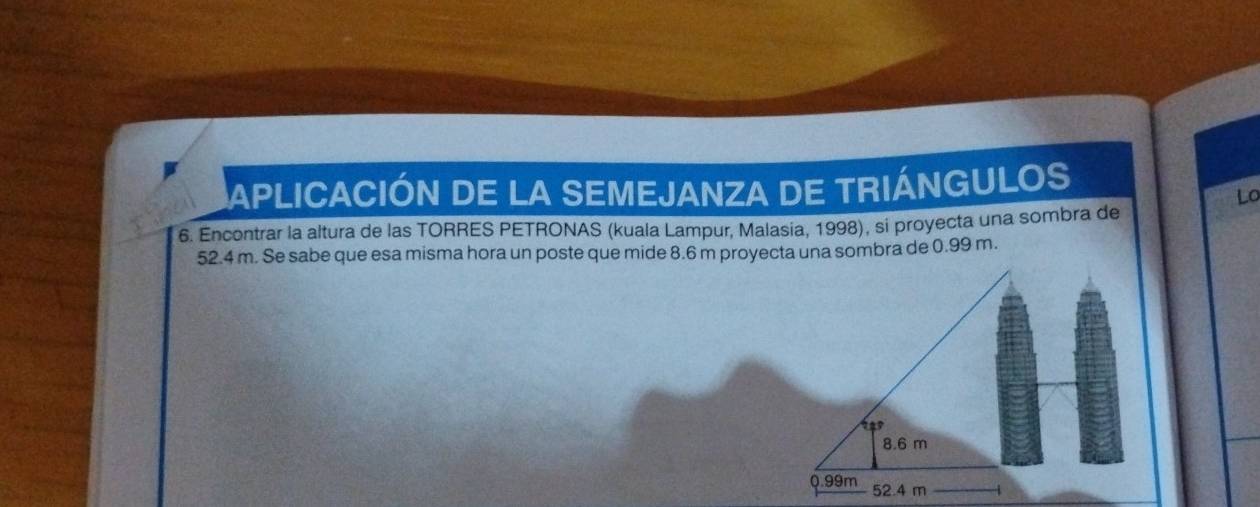 APLICACIÓN DE LA SEMEJANZA DE TRIÁNGULOS 
Lo 
6. Encontrar la altura de las TORRES PETRONAS (kuala Lampur, Malasia, 1998), si proyecta una sombra de
52.4 m. Se sabe que esa misma hora un poste que mide 8.6 m proyecta una sombra de 0.99 m.