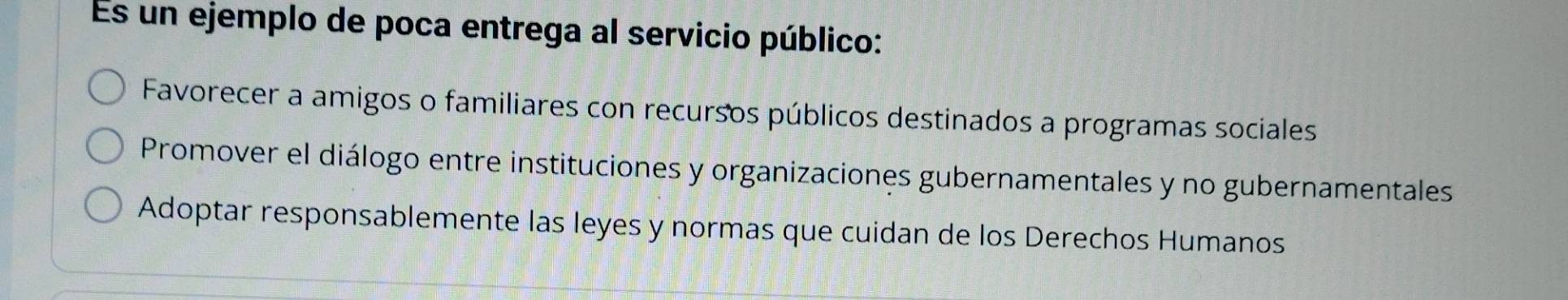 Es un ejemplo de poca entrega al servicio público:
Favorecer a amigos o familiares con recursos públicos destinados a programas sociales
Promover el diálogo entre instituciones y organizaciones gubernamentales y no gubernamentales
Adoptar responsablemente las leyes y normas que cuidan de los Derechos Humanos