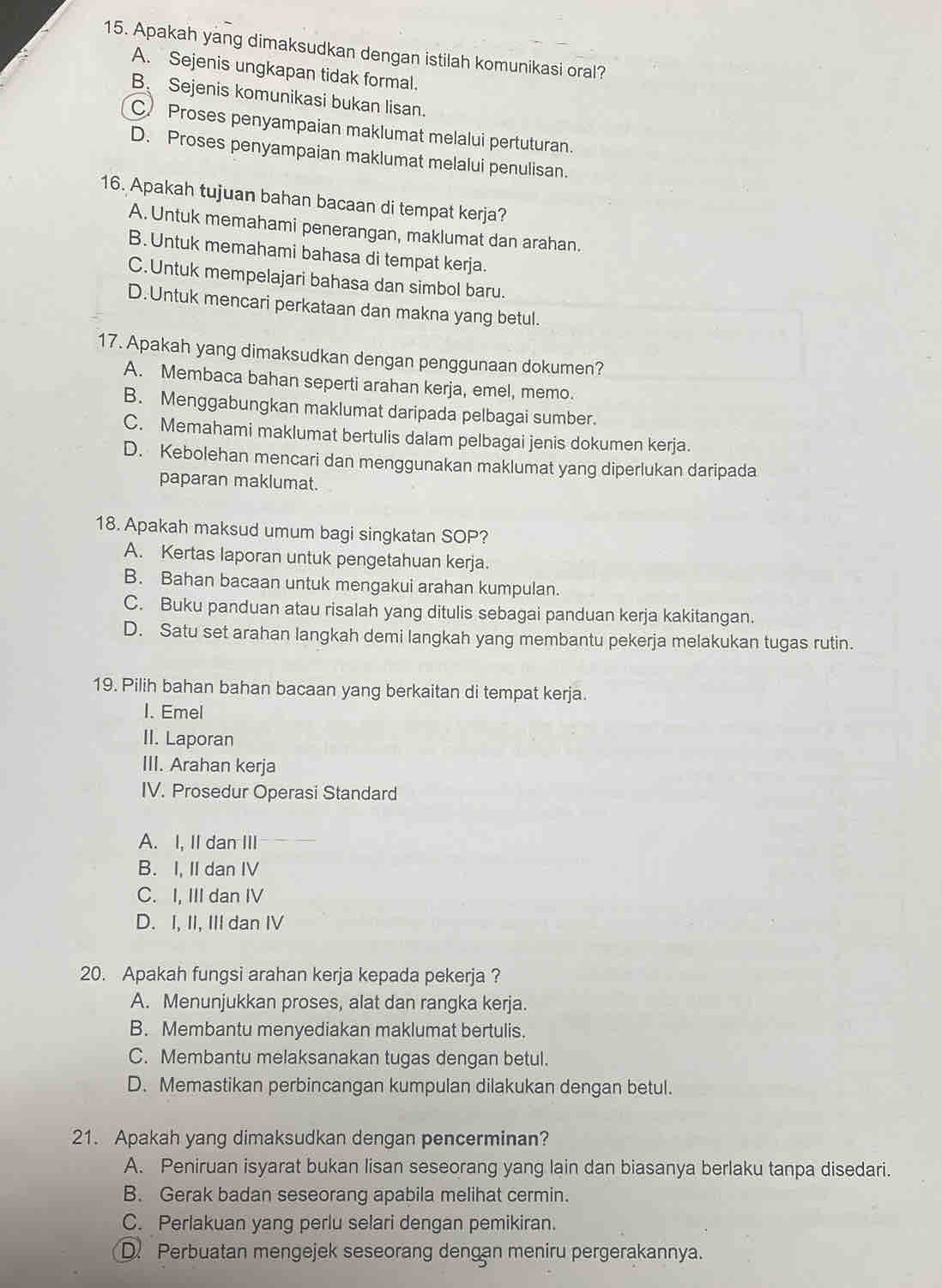 Apakah yang dimaksudkan dengan istilah komunikasi oral?
A. Sejenis ungkapan tidak formal.
B. Sejenis komunikasi bukan lisan.
C)  Proses penyampaian maklumat melalui pertuturan.
D. Proses penyampaian maklumat melalui penulisan.
16. Apakah tujuan bahan bacaan di tempat kerja?
A. Untuk memahami penerangan, maklumat dan arahan.
B. Untuk memahami bahasa di tempat kerja.
C.Untuk mempelajari bahasa dan simbol baru.
D.Untuk mencari perkataan dan makna yang betul.
17. Apakah yang dimaksudkan dengan penggunaan dokumen?
A. Membaca bahan seperti arahan kerja, emel, memo.
B. Menggabungkan maklumat daripada pelbagai sumber.
C. Memahami maklumat bertulis dalam pelbagai jenis dokumen kerja.
D. Kebolehan mencari dan menggunakan maklumat yang diperlukan daripada
paparan maklumat.
18. Apakah maksud umum bagi singkatan SOP?
A. Kertas laporan untuk pengetahuan kerja.
B. Bahan bacaan untuk mengakui arahan kumpulan.
C. Buku panduan atau risalah yang ditulis sebagai panduan kerja kakitangan.
D. Satu set arahan langkah demi langkah yang membantu pekerja melakukan tugas rutin.
19. Pilih bahan bahan bacaan yang berkaitan di tempat kerja.
I. Emel
II. Laporan
III. Arahan kerja
IV. Prosedur Operasi Standard
A. I, II dan III
B. I, II dan IV
C. I, III dan IV
D. I, II, III dan IV
20. Apakah fungsi arahan kerja kepada pekerja ?
A. Menunjukkan proses, alat dan rangka kerja.
B. Membantu menyediakan maklumat bertulis.
C. Membantu melaksanakan tugas dengan betul.
D. Memastikan perbincangan kumpulan dilakukan dengan betul.
21. Apakah yang dimaksudkan dengan pencerminan?
A. Peniruan isyarat bukan lisan seseorang yang lain dan biasanya berlaku tanpa disedari.
B. Gerak badan seseorang apabila melihat cermin.
C. Perlakuan yang perlu selari dengan pemikiran.
D. Perbuatan mengejek seseorang dengan meniru pergerakannya.